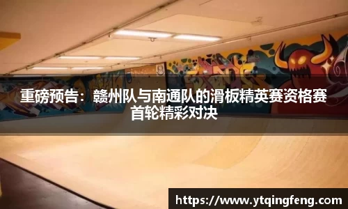 重磅预告：赣州队与南通队的滑板精英赛资格赛首轮精彩对决